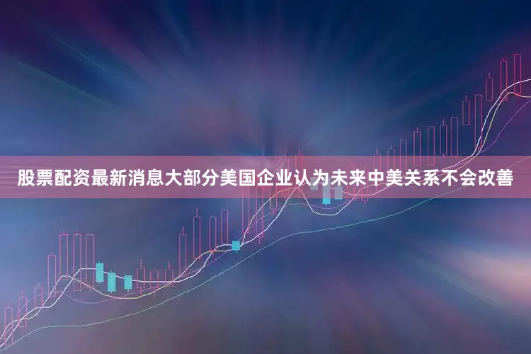 股票配资最新消息大部分美国企业认为未来中美关系不会改善
