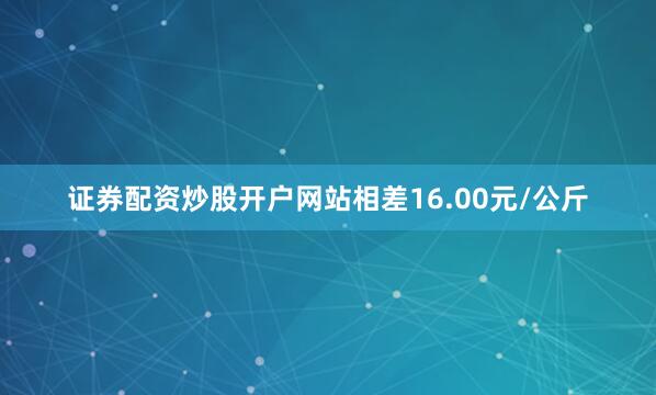证券配资炒股开户网站相差16.00元/公斤