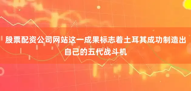 股票配资公司网站这一成果标志着土耳其成功制造出自己的五代战斗机