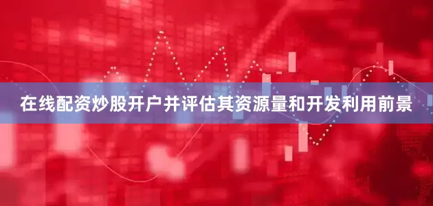 在线配资炒股开户并评估其资源量和开发利用前景