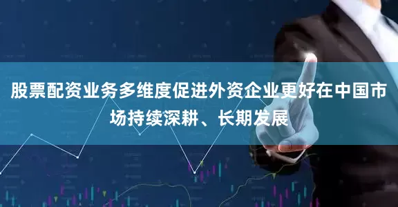 股票配资业务多维度促进外资企业更好在中国市场持续深耕、长期发展