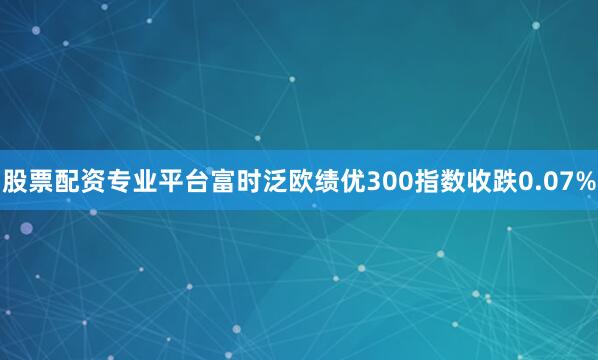 股票配资专业平台富时泛欧绩优300指数收跌0.07%