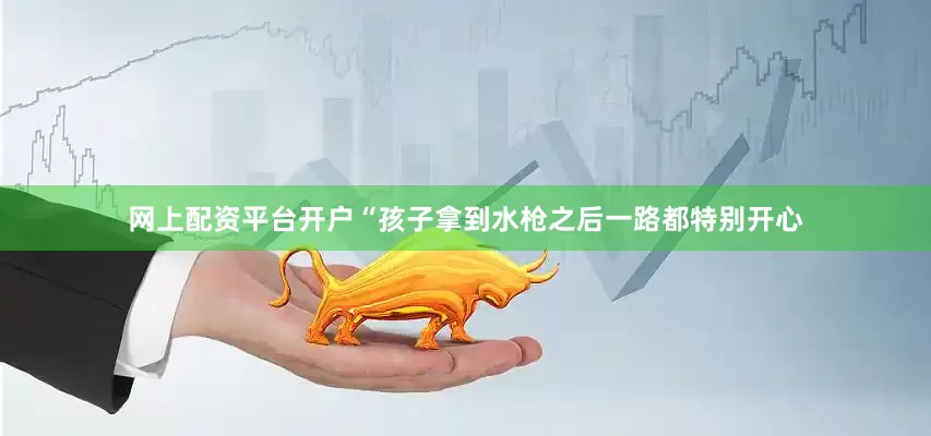 网上配资平台开户　　“孩子拿到水枪之后一路都特别开心