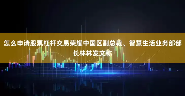 怎么申请股票杠杆交易荣耀中国区副总裁、智慧生活业务部部长林林发文称