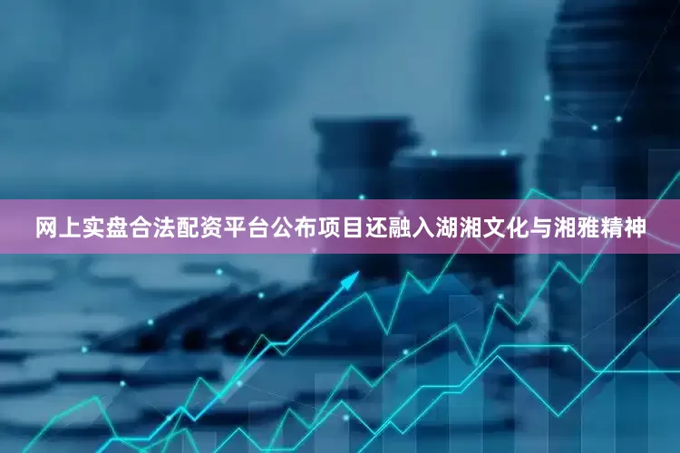 网上实盘合法配资平台公布项目还融入湖湘文化与湘雅精神