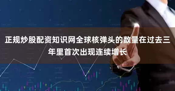 正规炒股配资知识网全球核弹头的数量在过去三年里首次出现连续增长