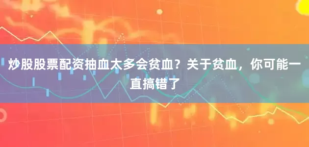 炒股股票配资抽血太多会贫血？关于贫血，你可能一直搞错了