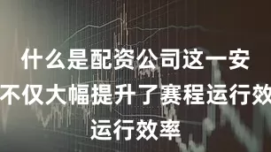 什么是配资公司这一安排不仅大幅提升了赛程运行效率