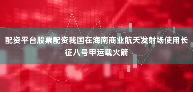 配资平台股票配资我国在海南商业航天发射场使用长征八号甲运载火箭
