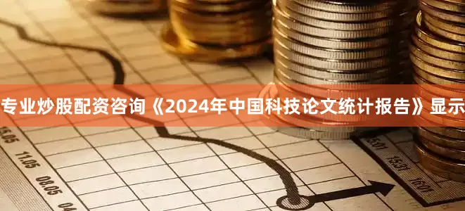 专业炒股配资咨询《2024年中国科技论文统计报告》显示
