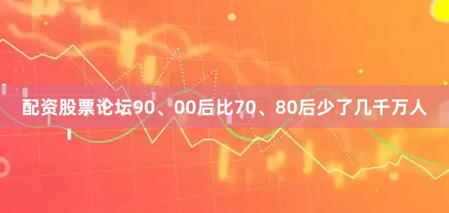 配资股票论坛90、00后比70、80后少了几千万人