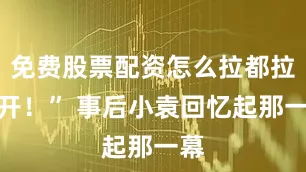 免费股票配资怎么拉都拉不开！” 事后小袁回忆起那一幕