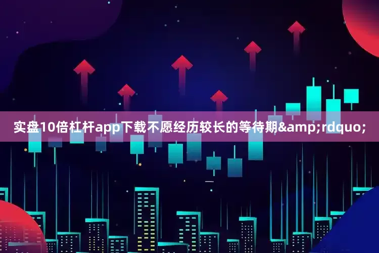 实盘10倍杠杆app下载不愿经历较长的等待期&rdquo;