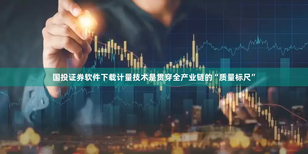 国投证券软件下载计量技术是贯穿全产业链的“质量标尺”