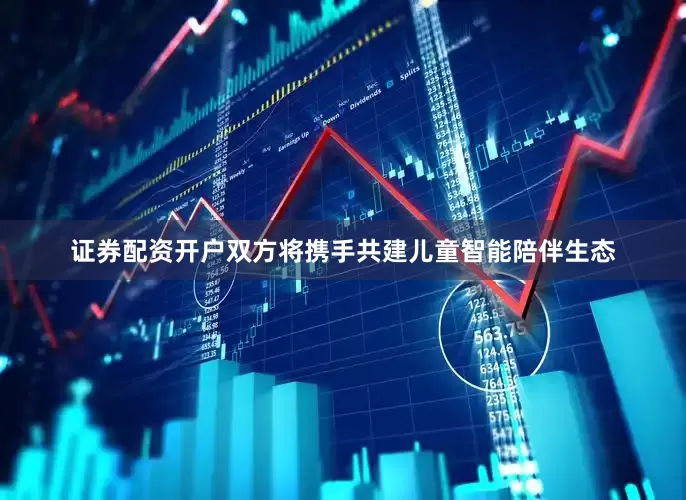 证券配资开户双方将携手共建儿童智能陪伴生态