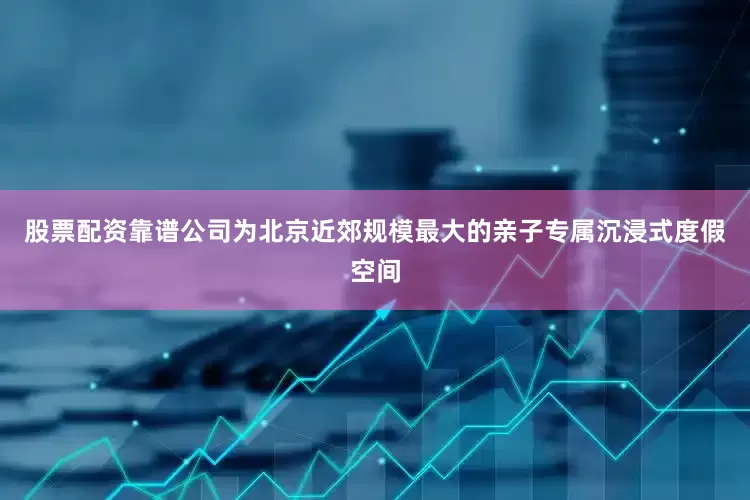 股票配资靠谱公司为北京近郊规模最大的亲子专属沉浸式度假空间