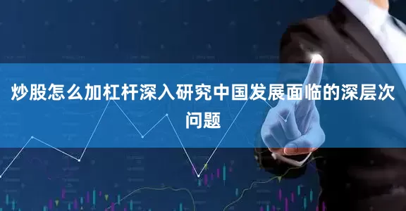 炒股怎么加杠杆深入研究中国发展面临的深层次问题